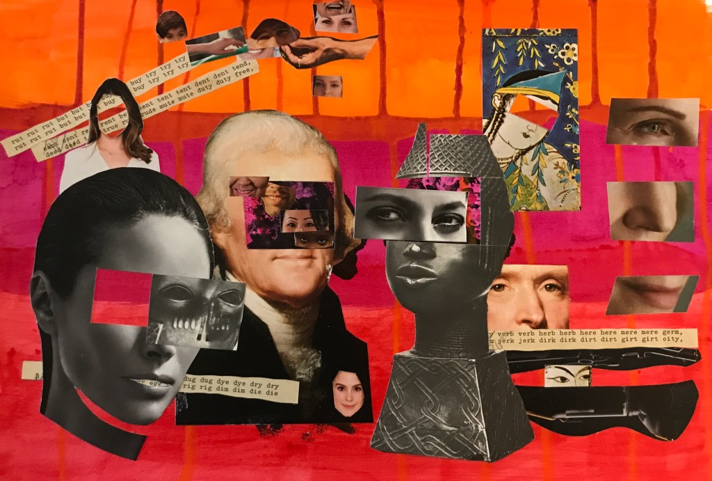 but buy try  12” x 18” acrylic and collage


A portrait of Thomas Jefferson, an African sculpture, and contemporary photographs of faces collages with text on a red and orange background.